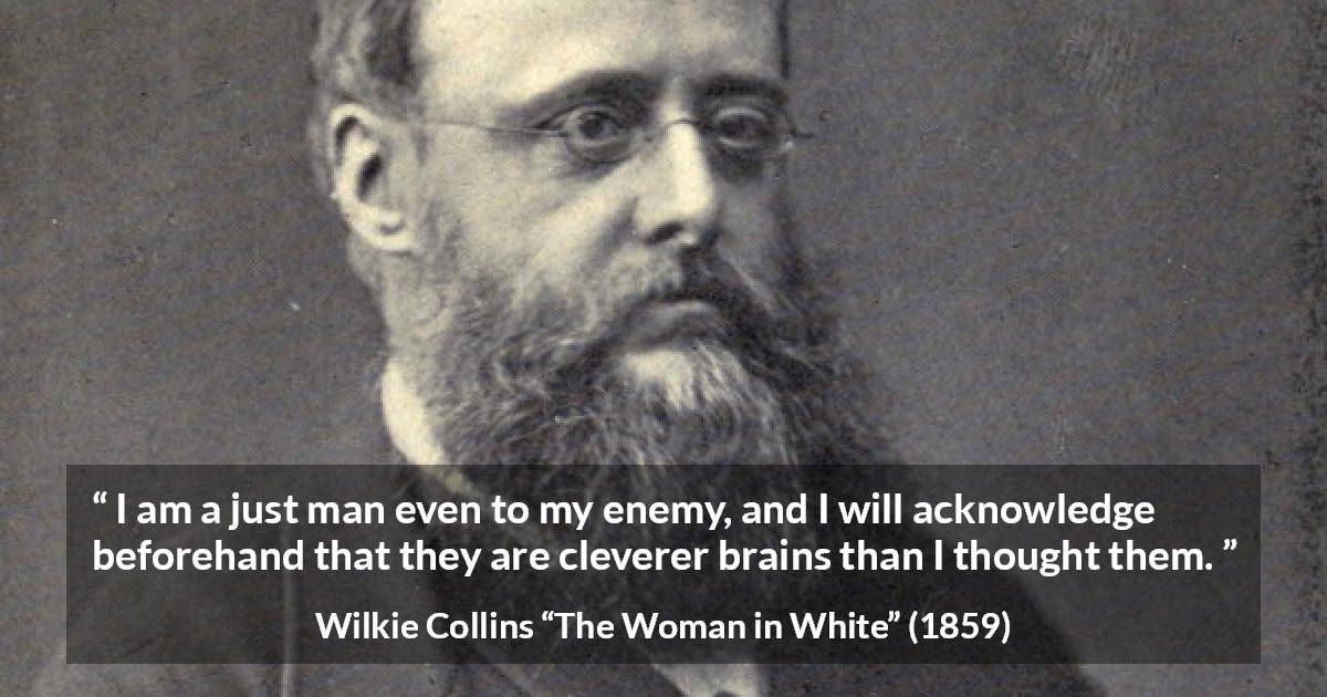 Wilkie Collins quote about intelligence from The Woman in White - I am a just man even to my enemy, and I will acknowledge beforehand that they are cleverer brains than I thought them.