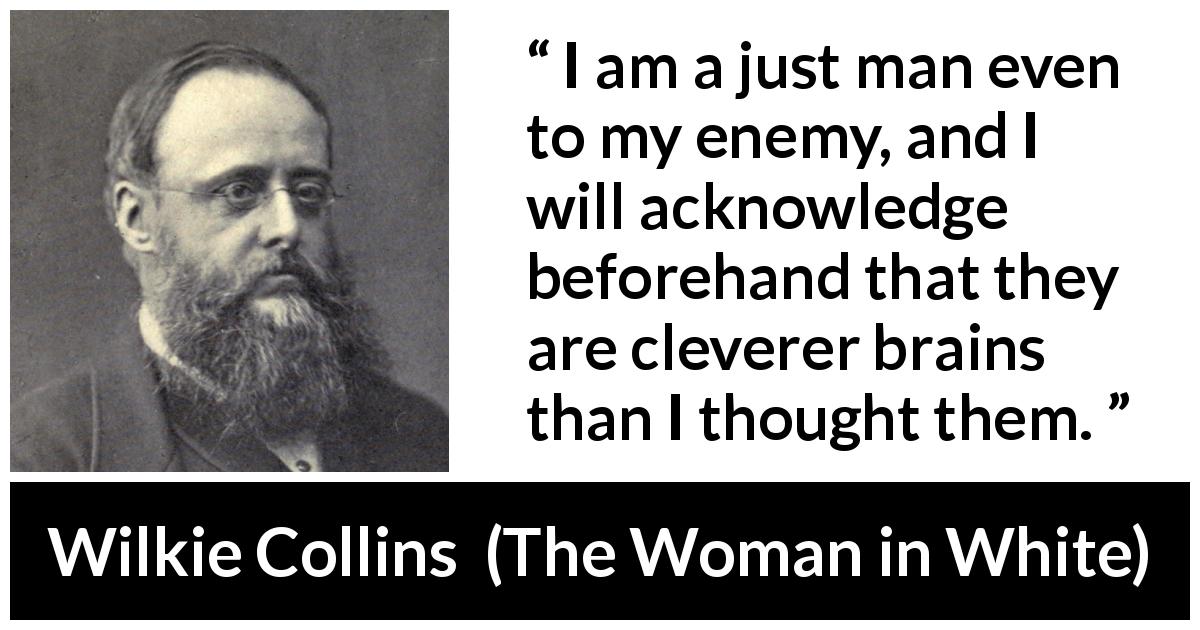 Wilkie Collins quote about intelligence from The Woman in White - I am a just man even to my enemy, and I will acknowledge beforehand that they are cleverer brains than I thought them.