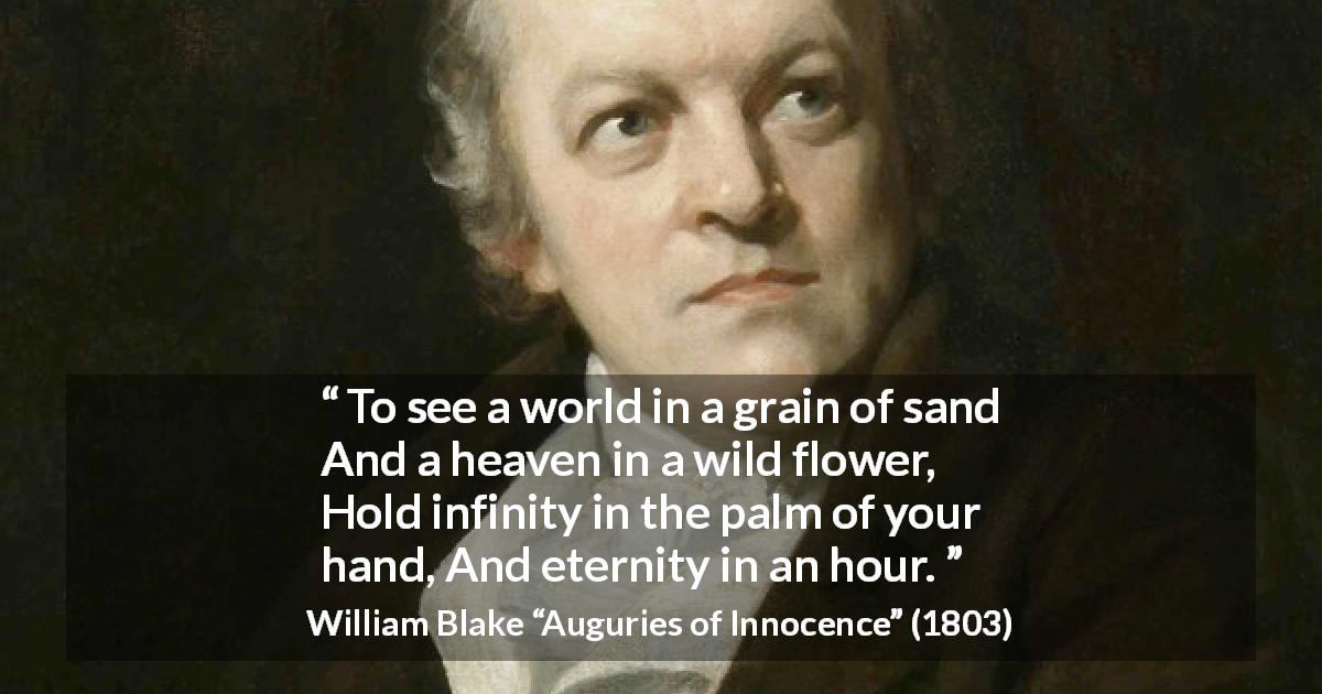William Blake quote about eternity from Auguries of Innocence - To see a world in a grain of sand
And a heaven in a wild flower,
Hold infinity in the palm of your hand,
And eternity in an hour.