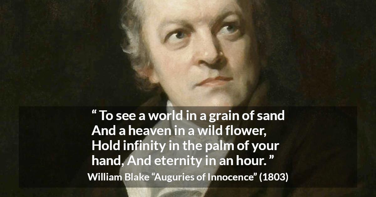 William Blake quote about eternity from Auguries of Innocence - To see a world in a grain of sand
And a heaven in a wild flower,
Hold infinity in the palm of your hand,
And eternity in an hour.