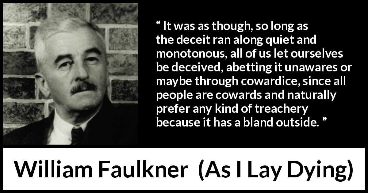 William Faulkner quote about betrayal from As I Lay Dying - It was as though, so long as the deceit ran along quiet and monotonous, all of us let ourselves be deceived, abetting it unawares or maybe through cowardice, since all people are cowards and naturally prefer any kind of treachery because it has a bland outside.