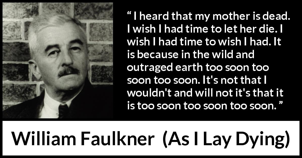 William Faulkner quote about death from As I Lay Dying - I heard that my mother is dead. I wish I had time to let her die. I wish I had time to wish I had. It is because in the wild and outraged earth too soon too soon too soon. It's not that I wouldn't and will not it's that it is too soon too soon too soon.