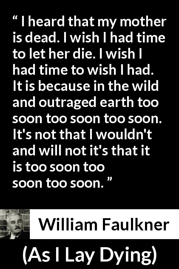 William Faulkner quote about death from As I Lay Dying - I heard that my mother is dead. I wish I had time to let her die. I wish I had time to wish I had. It is because in the wild and outraged earth too soon too soon too soon. It's not that I wouldn't and will not it's that it is too soon too soon too soon.