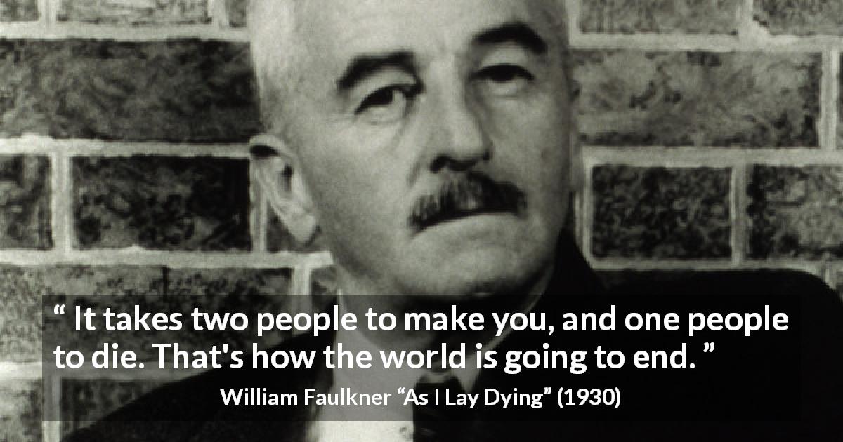 William Faulkner quote about death from As I Lay Dying - It takes two people to make you, and one people to die. That's how the world is going to end.