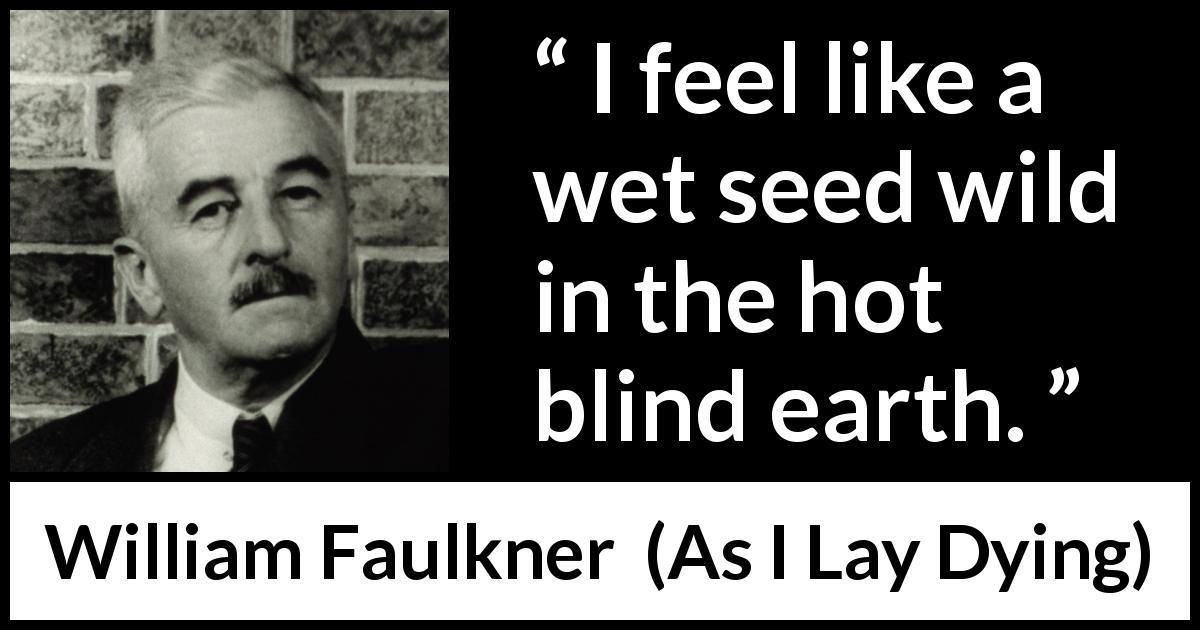 William Faulkner quote about earth from As I Lay Dying - I feel like a wet seed wild in the hot blind earth.
