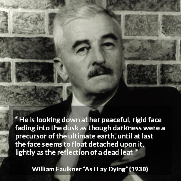 William Faulkner quote about face from As I Lay Dying - He is looking down at her peaceful, rigid face fading into the dusk as though darkness were a precursor of the ultimate earth, until at last the face seems to float detached upon it, lightly as the reflection of a dead leaf.