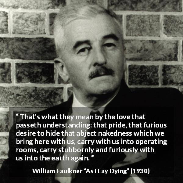 William Faulkner quote about love from As I Lay Dying - That's what they mean by the love that passeth understanding: that pride, that furious desire to hide that abject nakedness which we bring here with us, carry with us into operating rooms, carry stubbornly and furiously with us into the earth again.