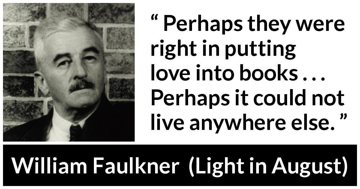 William Faulkner quote about love from Light in August - Perhaps they were right in putting love into books . . . Perhaps it could not live anywhere else.