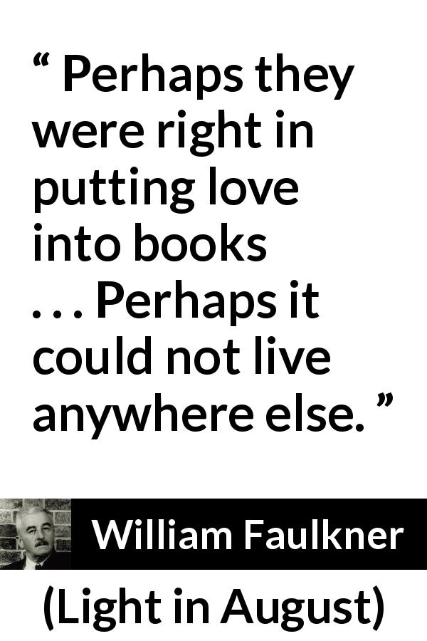 William Faulkner quote about love from Light in August - Perhaps they were right in putting love into books . . . Perhaps it could not live anywhere else.