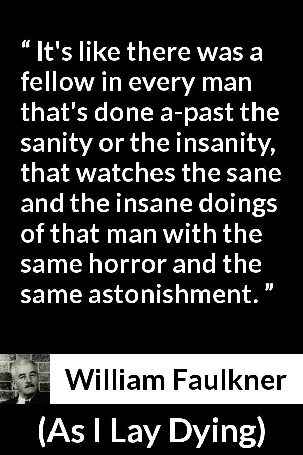William Faulkner quote about madness from As I Lay Dying - It's like there was a fellow in every man that's done a-past the sanity or the insanity, that watches the sane and the insane doings of that man with the same horror and the same astonishment.