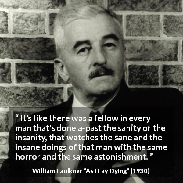 William Faulkner quote about madness from As I Lay Dying - It's like there was a fellow in every man that's done a-past the sanity or the insanity, that watches the sane and the insane doings of that man with the same horror and the same astonishment.