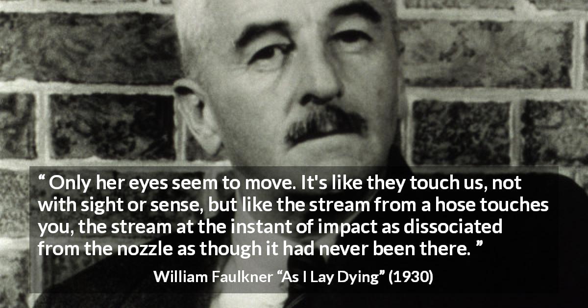 William Faulkner quote about sight from As I Lay Dying - Only her eyes seem to move. It's like they touch us, not with sight or sense, but like the stream from a hose touches you, the stream at the instant of impact as dissociated from the nozzle as though it had never been there.