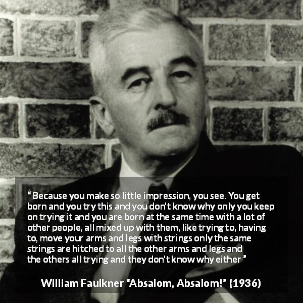 William Faulkner quote about society from Absalom, Absalom! - Because you make so little impression, you see. You get born and you try this and you don't know why only you keep on trying it and you are born at the same time with a lot of other people, all mixed up with them, like trying to, having to, move your arms and legs with strings only the same strings are hitched to all the other arms and legs and the others all trying and they don't know why either