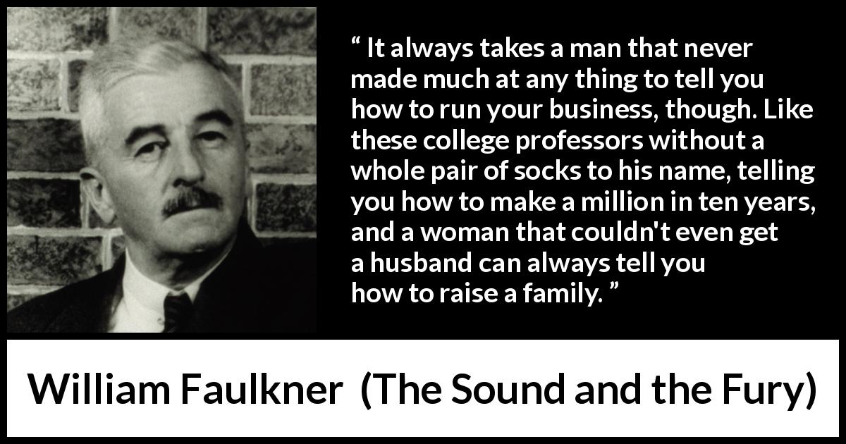 William Faulkner quote about success from The Sound and the Fury - It always takes a man that never made much at any thing to tell you how to run your business, though. Like these college professors without a whole pair of socks to his name, telling you how to make a million in ten years, and a woman that couldn't even get a husband can always tell you how to raise a family.