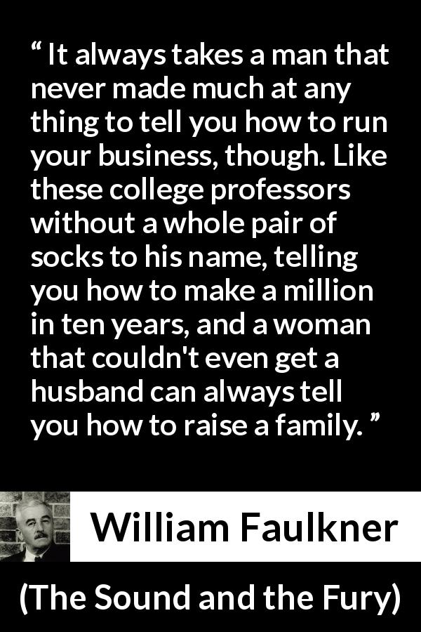 William Faulkner quote about success from The Sound and the Fury - It always takes a man that never made much at any thing to tell you how to run your business, though. Like these college professors without a whole pair of socks to his name, telling you how to make a million in ten years, and a woman that couldn't even get a husband can always tell you how to raise a family.
