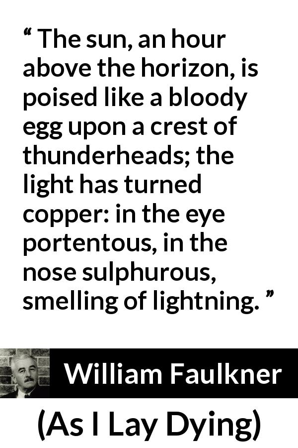 William Faulkner quote about sun from As I Lay Dying - The sun, an hour above the horizon, is poised like a bloody egg upon a crest of thunderheads; the light has turned copper: in the eye portentous, in the nose sulphurous, smelling of lightning.