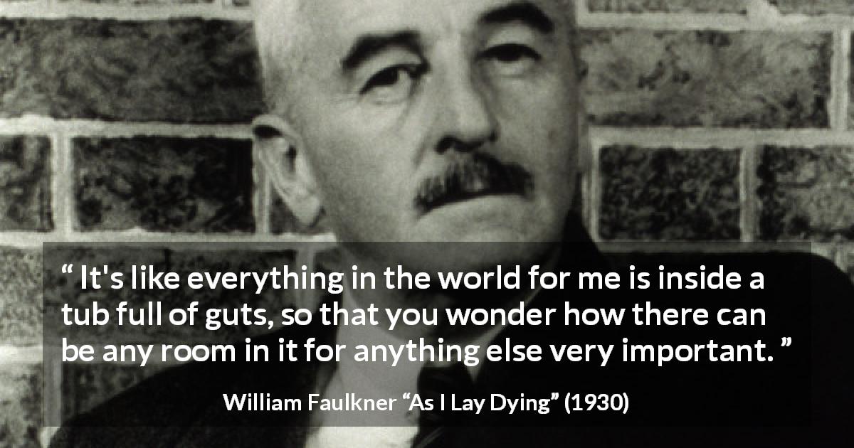 William Faulkner quote about world from As I Lay Dying - It's like everything in the world for me is inside a tub full of guts, so that you wonder how there can be any room in it for anything else very important.