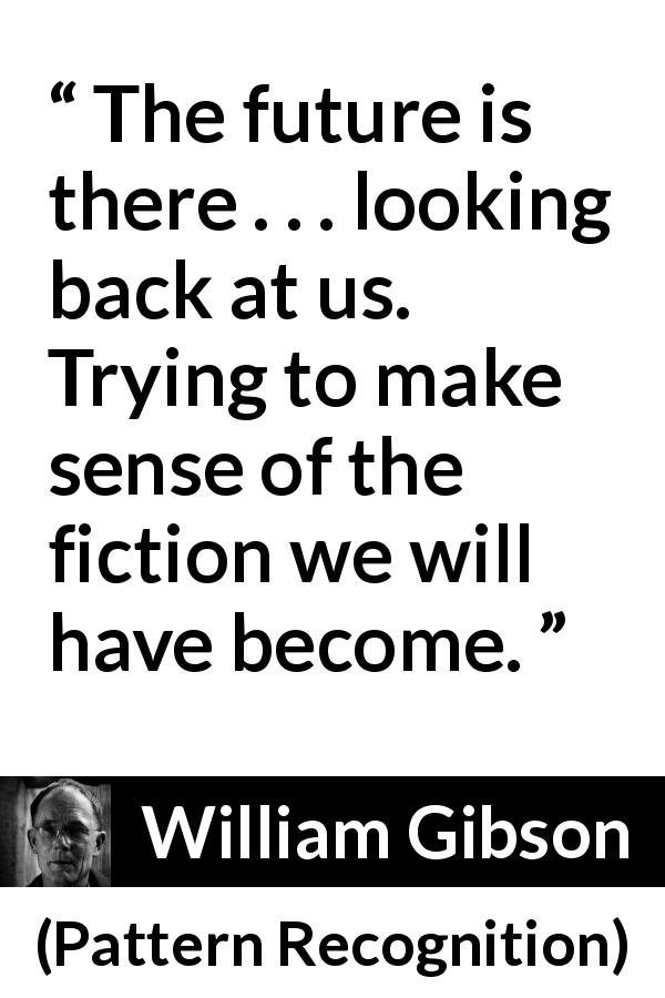 William Gibson quote about future from Pattern Recognition - The future is there . . . looking back at us. Trying to make sense of the fiction we will have become.