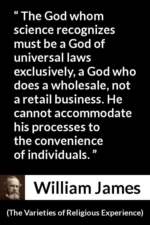 William James quote about God from The Varieties of Religious Experience - The God whom science recognizes must be a God of universal laws exclusively, a God who does a wholesale, not a retail business. He cannot accommodate his processes to the convenience of individuals.
