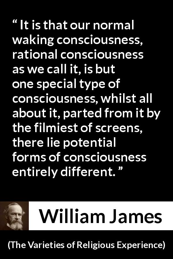 William James quote about consciousness from The Varieties of Religious Experience - It is that our normal waking consciousness, rational consciousness as we call it, is but one special type of consciousness, whilst all about it, parted from it by the filmiest of screens, there lie potential forms of consciousness entirely different.