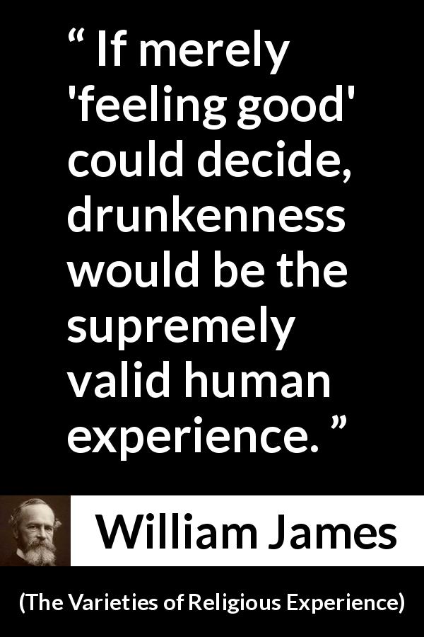William James quote about feeling from The Varieties of Religious Experience - If merely 'feeling good' could decide, drunkenness would be the supremely valid human experience.