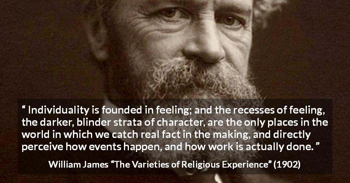 William James quote about feeling from The Varieties of Religious Experience - Individuality is founded in feeling; and the recesses of feeling, the darker, blinder strata of character, are the only places in the world in which we catch real fact in the making, and directly perceive how events happen, and how work is actually done.