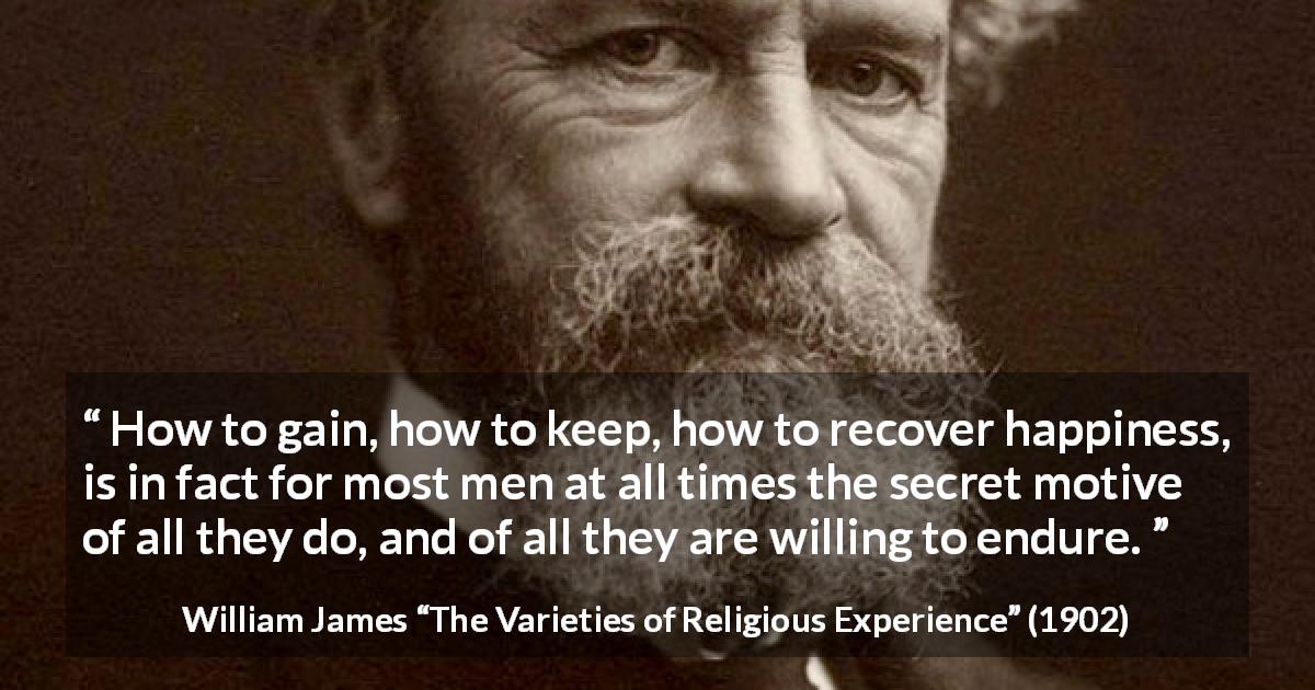 William James quote about happiness from The Varieties of Religious Experience - How to gain, how to keep, how to recover happiness, is in fact for most men at all times the secret motive of all they do, and of all they are willing to endure.