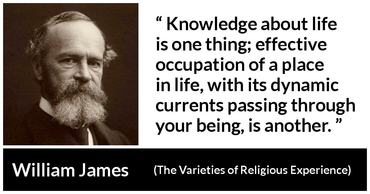 William James quote about life from The Varieties of Religious Experience - Knowledge about life is one thing; effective occupation of a place in life, with its dynamic currents passing through your being, is another.