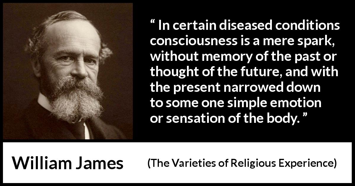 William James quote about memory from The Varieties of Religious Experience - In certain diseased conditions consciousness is a mere spark, without memory of the past or thought of the future, and with the present narrowed down to some one simple emotion or sensation of the body.