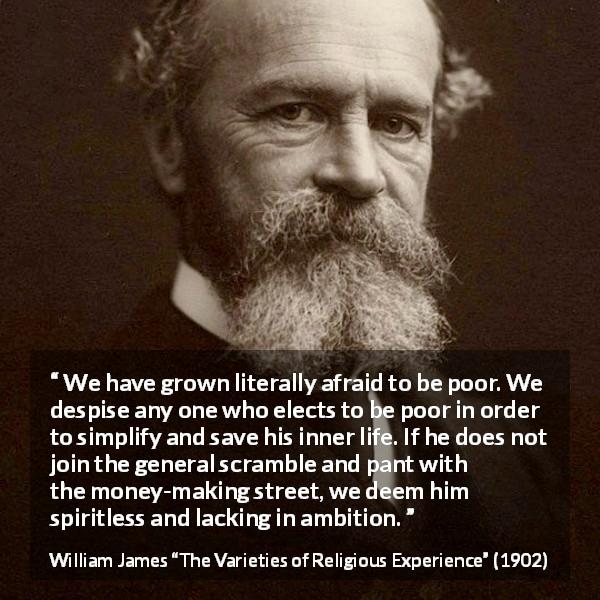William James quote about poverty from The Varieties of Religious Experience - We have grown literally afraid to be poor. We despise any one who elects to be poor in order to simplify and save his inner life. If he does not join the general scramble and pant with the money-making street, we deem him spiritless and lacking in ambition.