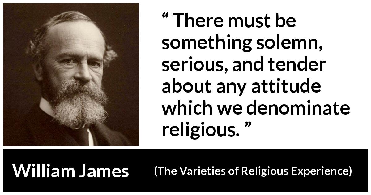 William James quote about religion from The Varieties of Religious Experience - There must be something solemn, serious, and tender about any attitude which we denominate religious.