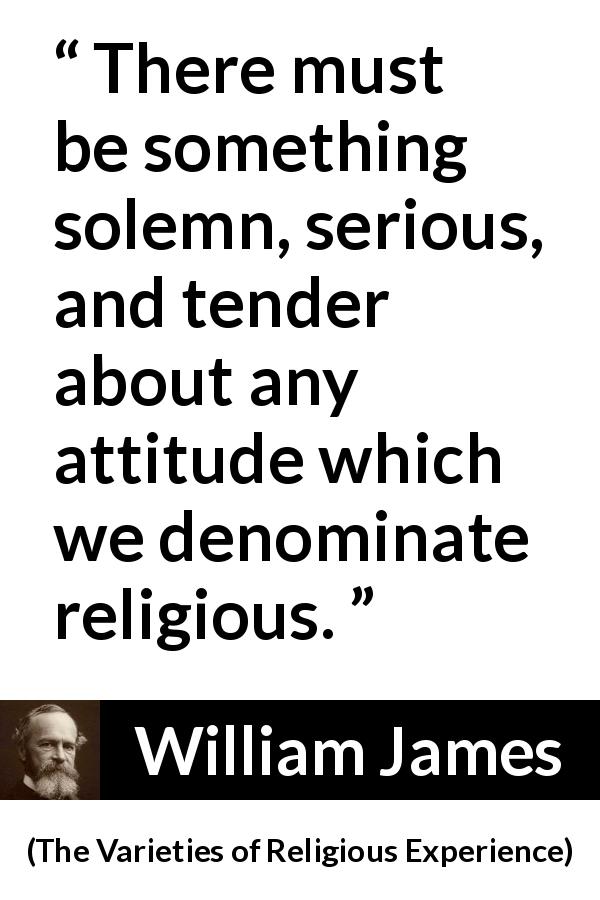 William James quote about religion from The Varieties of Religious Experience - There must be something solemn, serious, and tender about any attitude which we denominate religious.