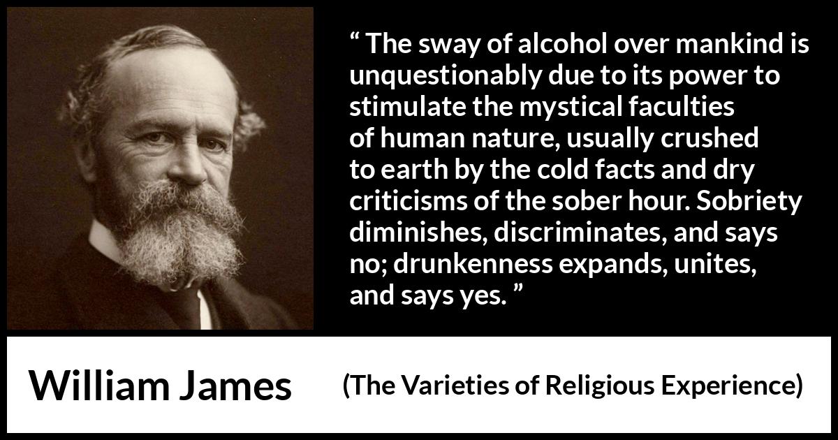 William James quote about unity from The Varieties of Religious Experience - The sway of alcohol over mankind is unquestionably due to its power to stimulate the mystical faculties of human nature, usually crushed to earth by the cold facts and dry criticisms of the sober hour. Sobriety diminishes, discriminates, and says no; drunkenness expands, unites, and says yes.