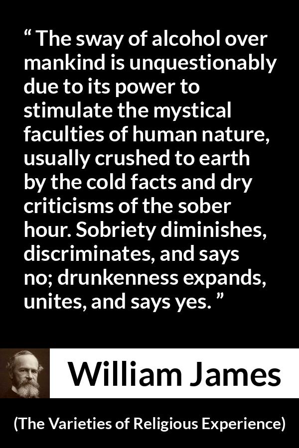 William James quote about unity from The Varieties of Religious Experience - The sway of alcohol over mankind is unquestionably due to its power to stimulate the mystical faculties of human nature, usually crushed to earth by the cold facts and dry criticisms of the sober hour. Sobriety diminishes, discriminates, and says no; drunkenness expands, unites, and says yes.