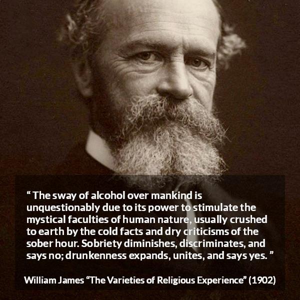 William James quote about unity from The Varieties of Religious Experience - The sway of alcohol over mankind is unquestionably due to its power to stimulate the mystical faculties of human nature, usually crushed to earth by the cold facts and dry criticisms of the sober hour. Sobriety diminishes, discriminates, and says no; drunkenness expands, unites, and says yes.