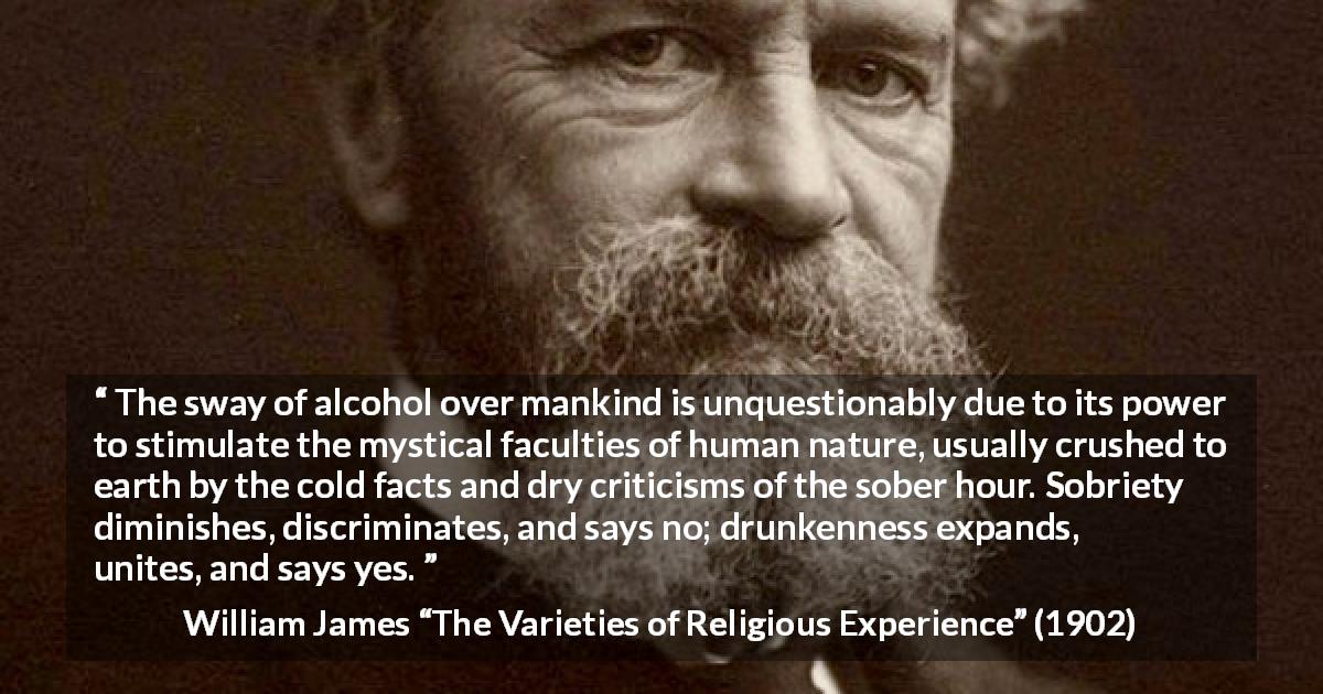 William James quote about unity from The Varieties of Religious Experience - The sway of alcohol over mankind is unquestionably due to its power to stimulate the mystical faculties of human nature, usually crushed to earth by the cold facts and dry criticisms of the sober hour. Sobriety diminishes, discriminates, and says no; drunkenness expands, unites, and says yes.