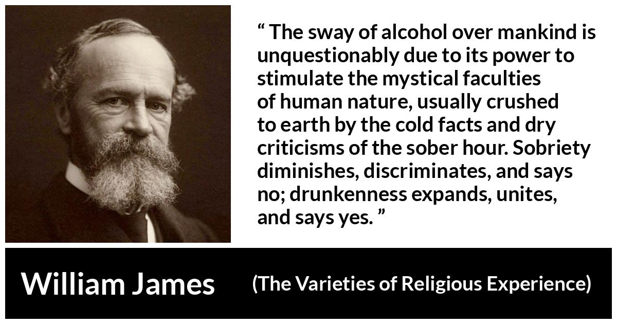 William James quote about unity from The Varieties of Religious Experience - The sway of alcohol over mankind is unquestionably due to its power to stimulate the mystical faculties of human nature, usually crushed to earth by the cold facts and dry criticisms of the sober hour. Sobriety diminishes, discriminates, and says no; drunkenness expands, unites, and says yes.