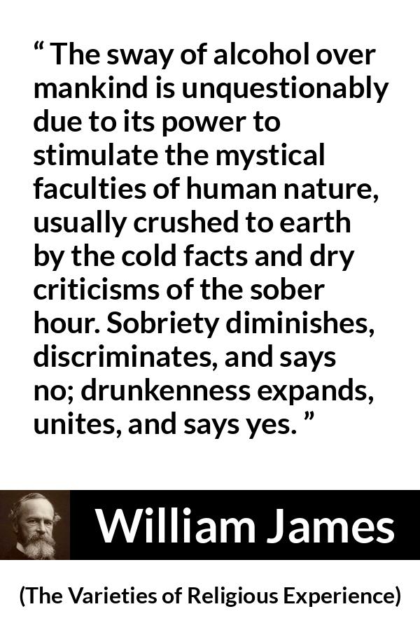 William James quote about unity from The Varieties of Religious Experience - The sway of alcohol over mankind is unquestionably due to its power to stimulate the mystical faculties of human nature, usually crushed to earth by the cold facts and dry criticisms of the sober hour. Sobriety diminishes, discriminates, and says no; drunkenness expands, unites, and says yes.