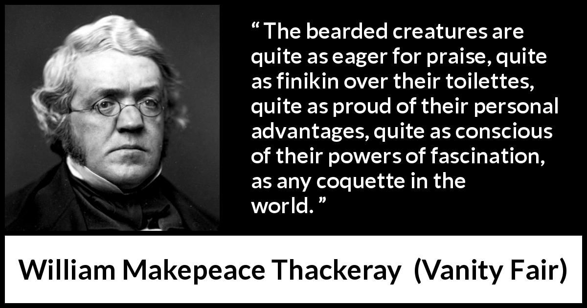 William Makepeace Thackeray quote about beard from Vanity Fair - The bearded creatures are quite as eager for praise, quite as finikin over their toilettes, quite as proud of their personal advantages, quite as conscious of their powers of fascination, as any coquette in the world.
