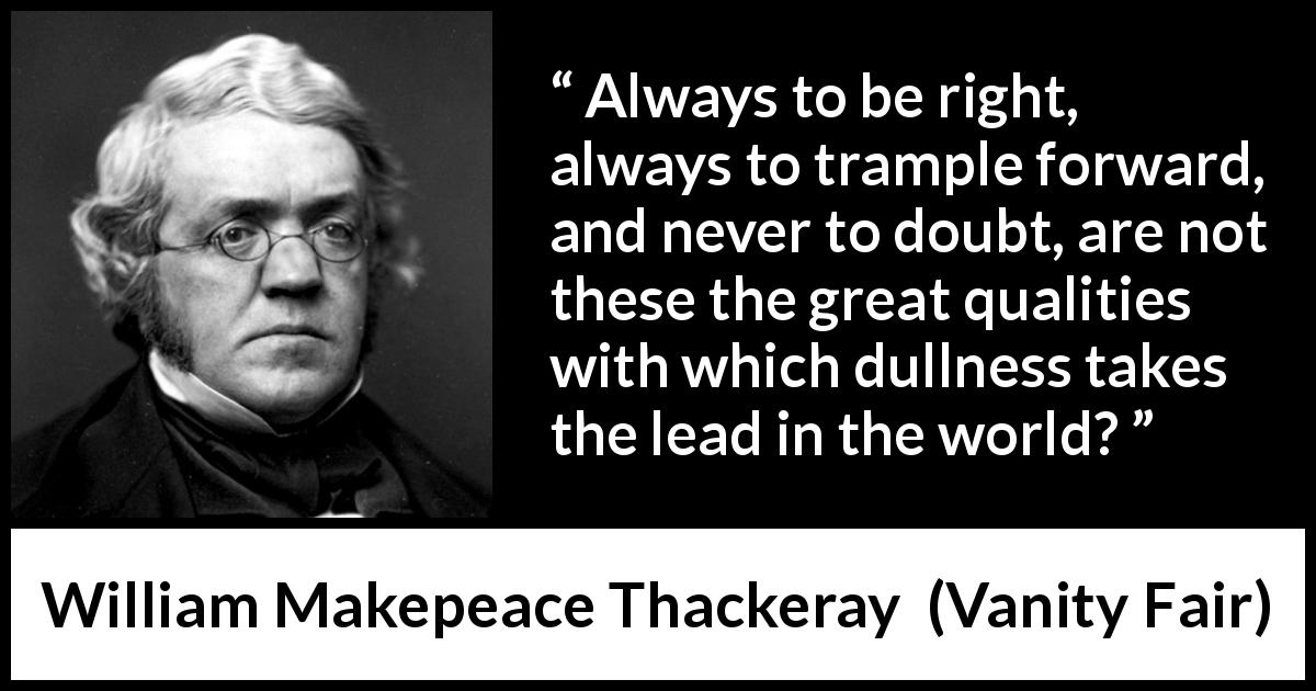 William Makepeace Thackeray quote about doubt from Vanity Fair - Always to be right, always to trample forward, and never to doubt, are not these the great qualities with which dullness takes the lead in the world?