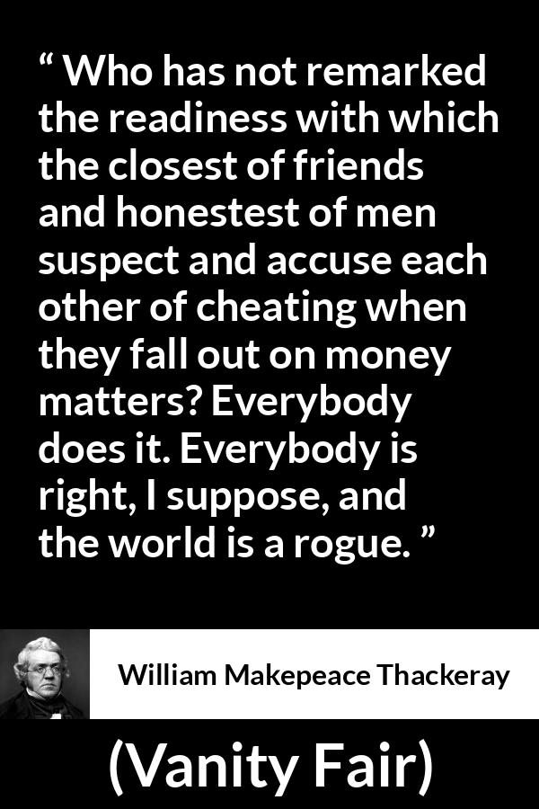 William Makepeace Thackeray quote about friendship from Vanity Fair - Who has not remarked the readiness with which the closest of friends and honestest of men suspect and accuse each other of cheating when they fall out on money matters? Everybody does it. Everybody is right, I suppose, and the world is a rogue.