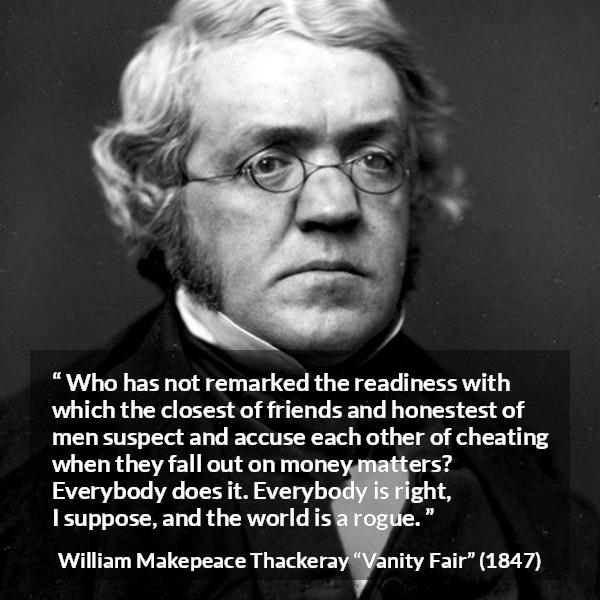 William Makepeace Thackeray quote about friendship from Vanity Fair - Who has not remarked the readiness with which the closest of friends and honestest of men suspect and accuse each other of cheating when they fall out on money matters? Everybody does it. Everybody is right, I suppose, and the world is a rogue.