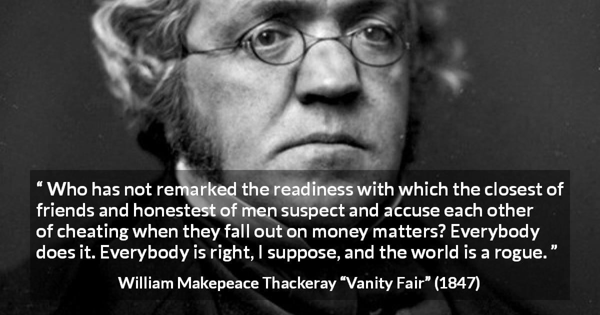 William Makepeace Thackeray quote about friendship from Vanity Fair - Who has not remarked the readiness with which the closest of friends and honestest of men suspect and accuse each other of cheating when they fall out on money matters? Everybody does it. Everybody is right, I suppose, and the world is a rogue.