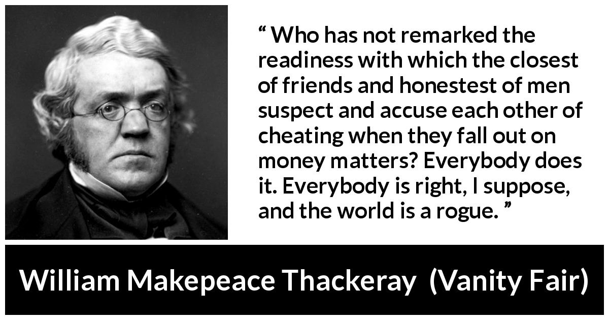 William Makepeace Thackeray quote about friendship from Vanity Fair - Who has not remarked the readiness with which the closest of friends and honestest of men suspect and accuse each other of cheating when they fall out on money matters? Everybody does it. Everybody is right, I suppose, and the world is a rogue.