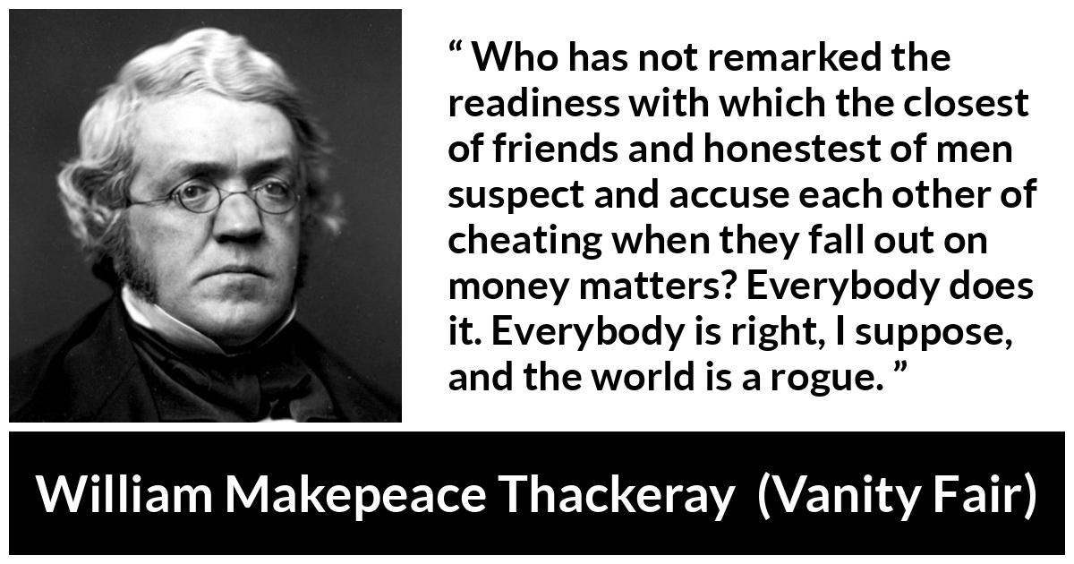 William Makepeace Thackeray quote about friendship from Vanity Fair - Who has not remarked the readiness with which the closest of friends and honestest of men suspect and accuse each other of cheating when they fall out on money matters? Everybody does it. Everybody is right, I suppose, and the world is a rogue.