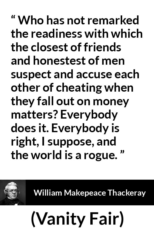 William Makepeace Thackeray quote about friendship from Vanity Fair - Who has not remarked the readiness with which the closest of friends and honestest of men suspect and accuse each other of cheating when they fall out on money matters? Everybody does it. Everybody is right, I suppose, and the world is a rogue.