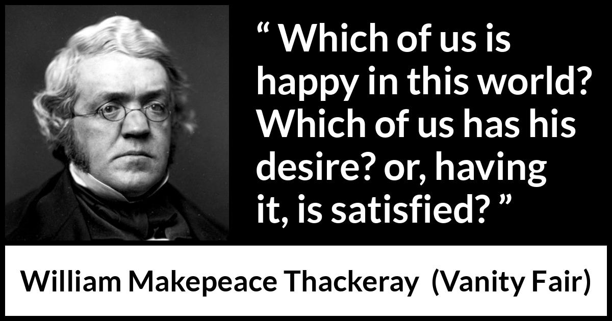 William Makepeace Thackeray quote about happiness from Vanity Fair - Which of us is happy in this world? Which of us has his desire? or, having it, is satisfied?