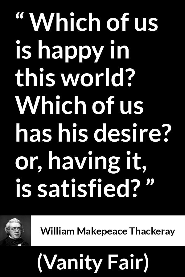 William Makepeace Thackeray quote about happiness from Vanity Fair - Which of us is happy in this world? Which of us has his desire? or, having it, is satisfied?