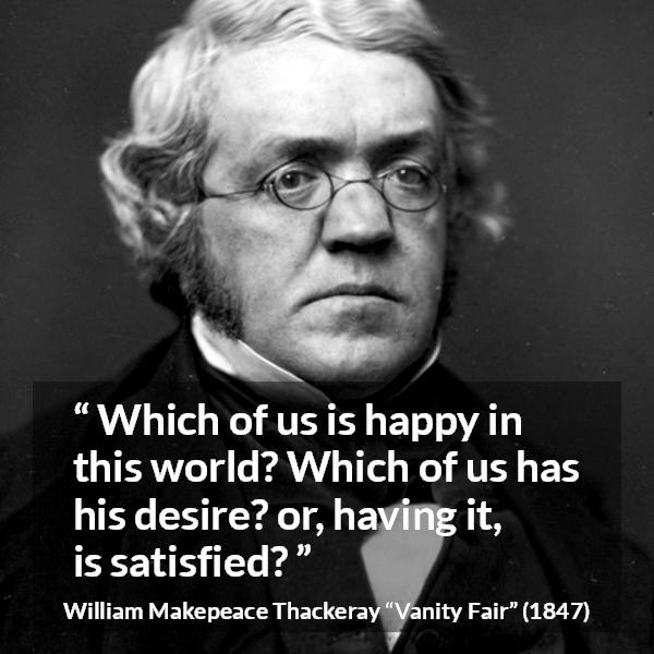 William Makepeace Thackeray quote about happiness from Vanity Fair - Which of us is happy in this world? Which of us has his desire? or, having it, is satisfied?