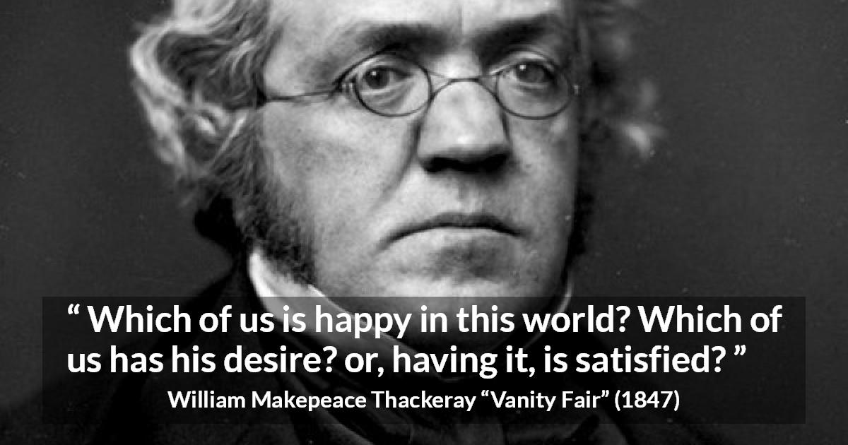 William Makepeace Thackeray quote about happiness from Vanity Fair - Which of us is happy in this world? Which of us has his desire? or, having it, is satisfied?